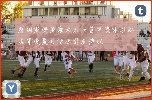 詹姆斯现身意大利卡普里岛冰淇淋店享受夏日清凉引发热议