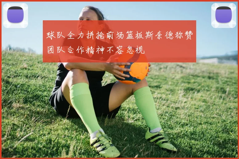 球队全力拼抢前场篮板斯奈德称赞团队合作精神不容忽视