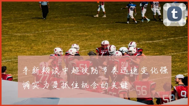 李新翔谈中超攻防节奏迅速变化强调实力是抓住机会的关键