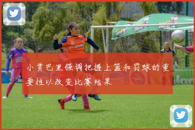 小贾巴里强调把握上篮和罚球的重要性以改变比赛结果