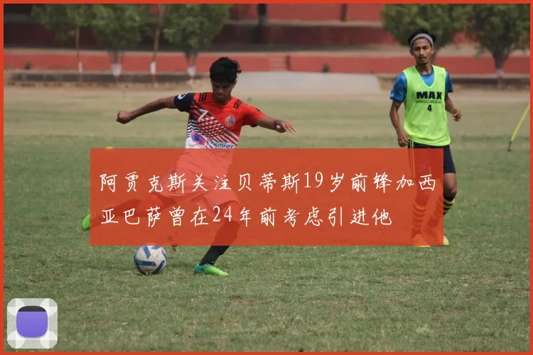 阿贾克斯关注贝蒂斯19岁前锋加西亚巴萨曾在24年前考虑引进他