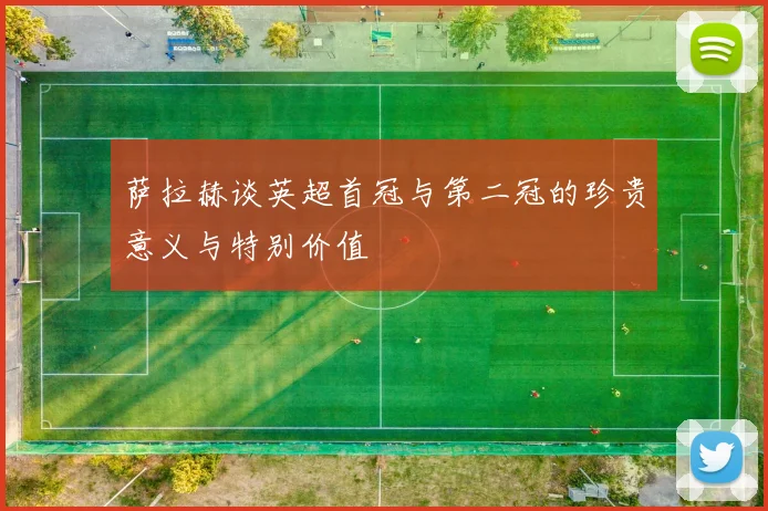 萨拉赫谈英超首冠与第二冠的珍贵意义与特别价值