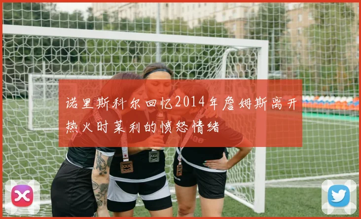 诺里斯科尔回忆2014年詹姆斯离开热火时莱利的愤怒情绪