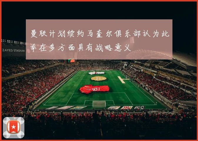 曼联计划续约马奎尔俱乐部认为此举在多方面具有战略意义