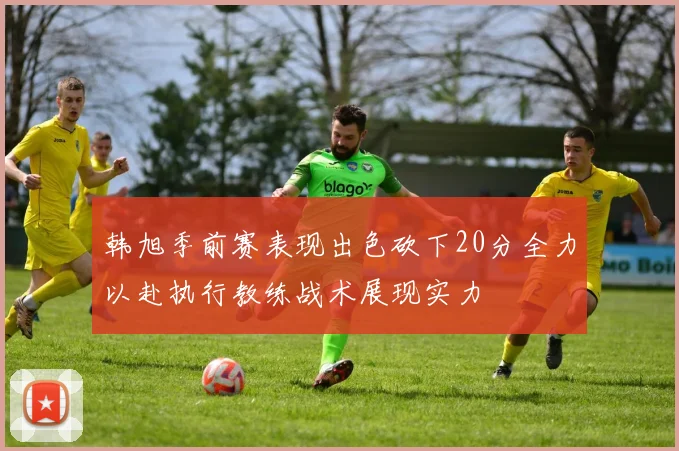韩旭季前赛表现出色砍下20分全力以赴执行教练战术展现实力