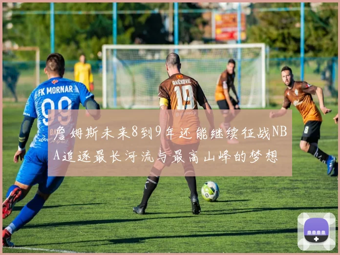 詹姆斯未来8到9年还能继续征战NBA追逐最长河流与最高山峰的梦想