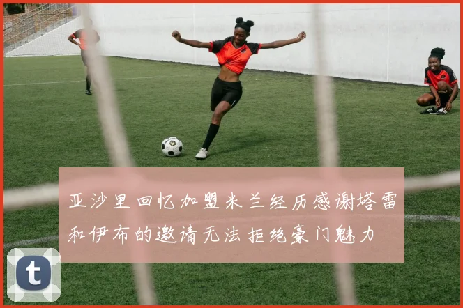 亚沙里回忆加盟米兰经历感谢塔雷和伊布的邀请无法拒绝豪门魅力