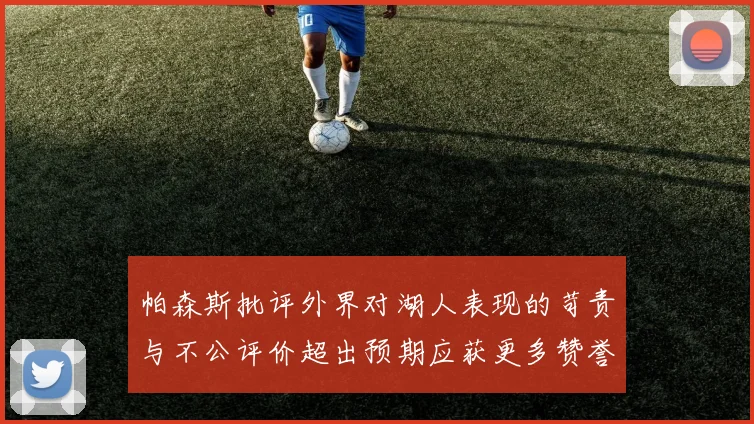 帕森斯批评外界对湖人表现的苛责与不公评价超出预期应获更多赞誉