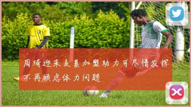 周琦迎来麦基加盟助力可尽情发挥不再顾虑体力问题