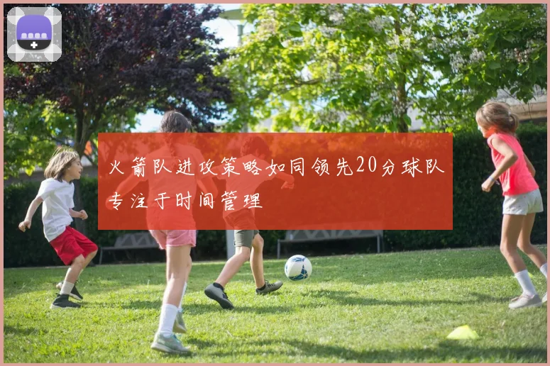 火箭队进攻策略如同领先20分球队专注于时间管理