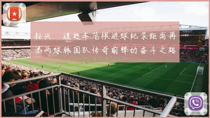 孙兴慜追赶车范根进球纪录距离再添两球韩国队传奇前锋的奋斗之路