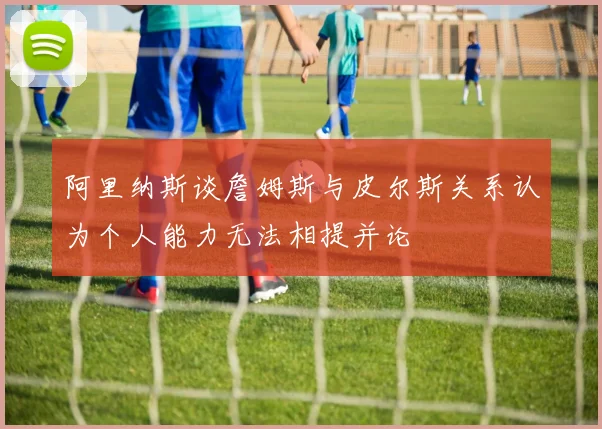 阿里纳斯谈詹姆斯与皮尔斯关系认为个人能力无法相提并论