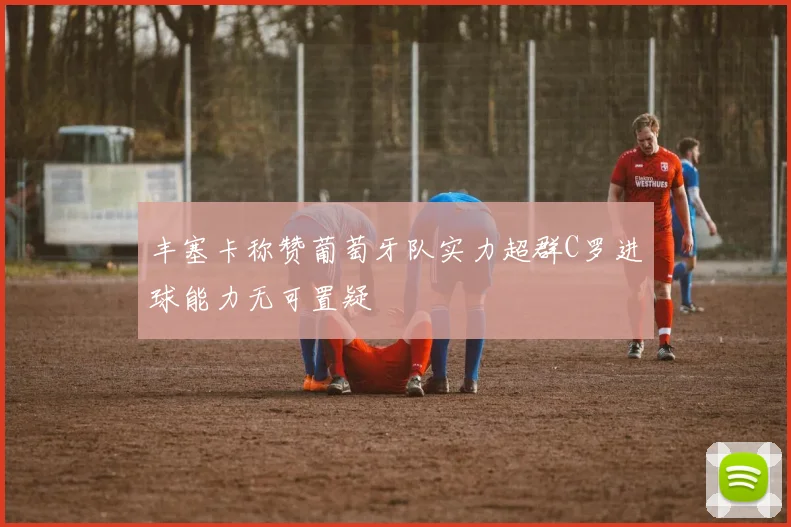 丰塞卡称赞葡萄牙队实力超群C罗进球能力无可置疑