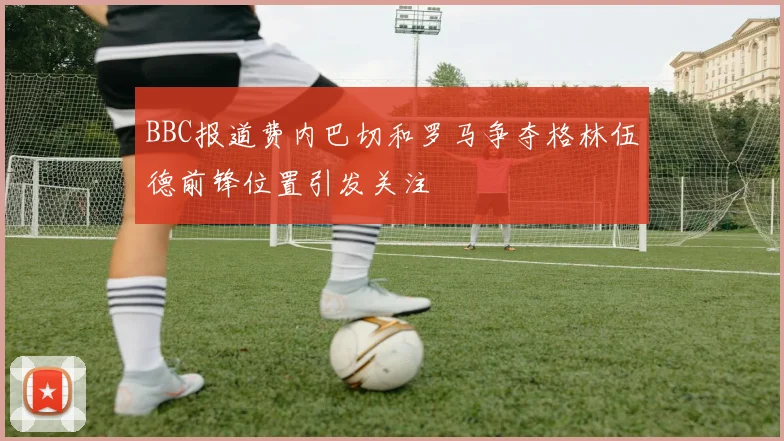 BBC报道费内巴切和罗马争夺格林伍德前锋位置引发关注