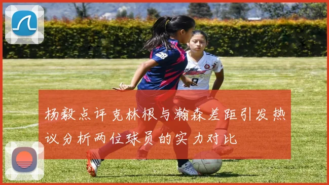 杨毅点评克林根与瀚森差距引发热议分析两位球员的实力对比