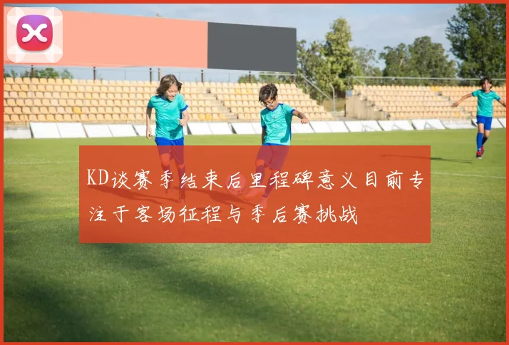 KD谈赛季结束后里程碑意义目前专注于客场征程与季后赛挑战