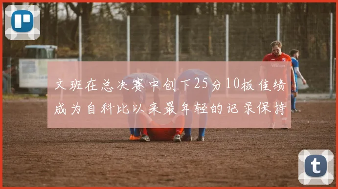 文班在总决赛中创下25分10板佳绩成为自科比以来最年轻的记录保持者