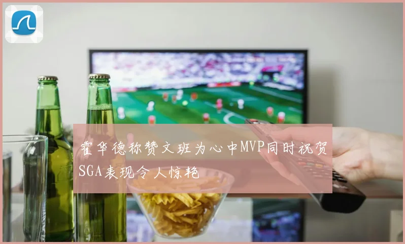 霍华德称赞文班为心中MVP同时祝贺SGA表现令人惊艳