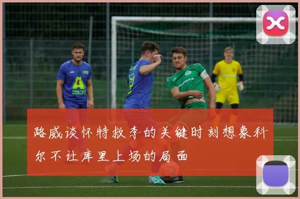 路威谈怀特救李的关键时刻想象科尔不让库里上场的局面