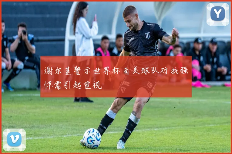 谢尔基警示世界杯南美球队对抗强悍需引起重视