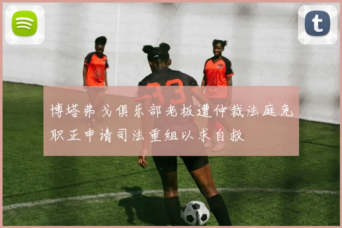 博塔弗戈俱乐部老板遭仲裁法庭免职正申请司法重组以求自救