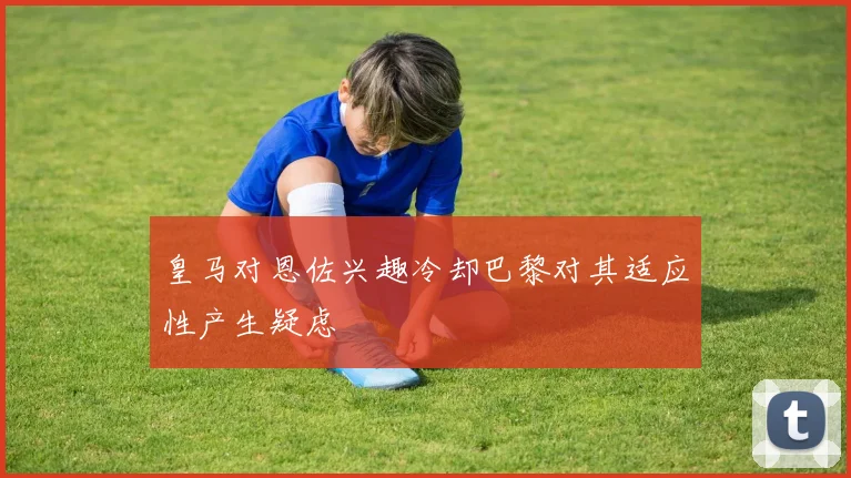 皇马对恩佐兴趣冷却巴黎对其适应性产生疑虑