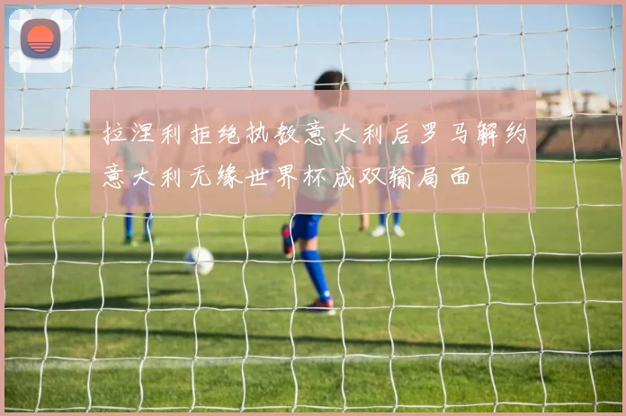 拉涅利拒绝执教意大利后罗马解约意大利无缘世界杯成双输局面