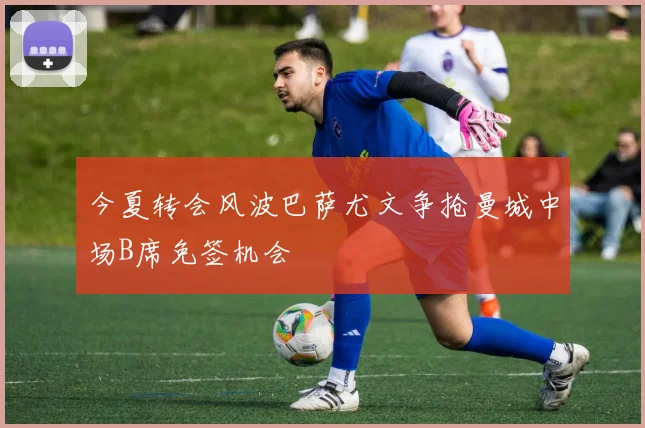今夏转会风波巴萨尤文争抢曼城中场B席免签机会