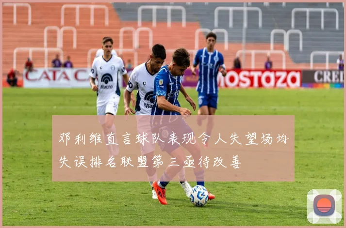 邓利维直言球队表现令人失望场均失误排名联盟第三亟待改善