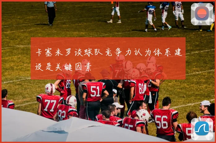 卡塞米罗谈球队竞争力认为体系建设是关键因素