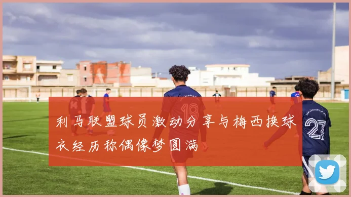 利马联盟球员激动分享与梅西换球衣经历称偶像梦圆满