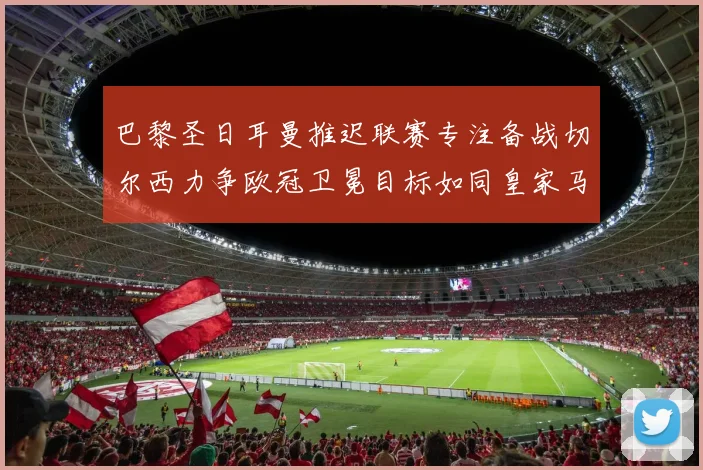 巴黎圣日耳曼推迟联赛专注备战切尔西力争欧冠卫冕目标如同皇家马德里