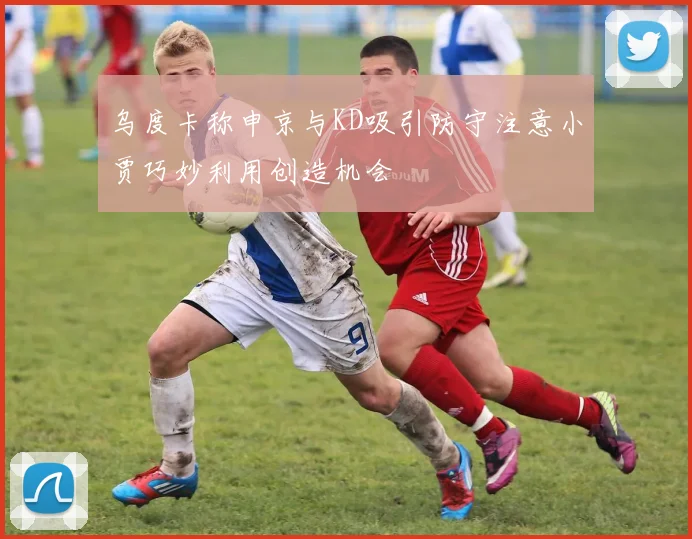 乌度卡称申京与KD吸引防守注意小贾巧妙利用创造机会