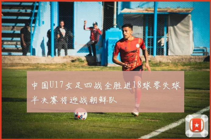 中国U17女足四战全胜进18球零失球半决赛将迎战朝鲜队