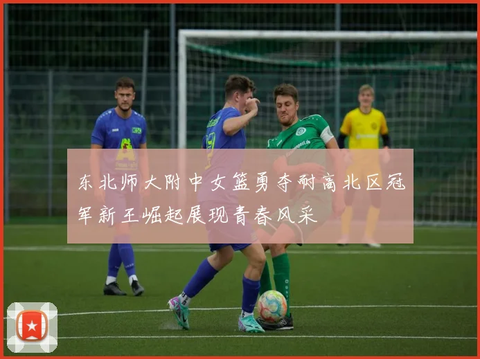 东北师大附中女篮勇夺耐高北区冠军新王崛起展现青春风采