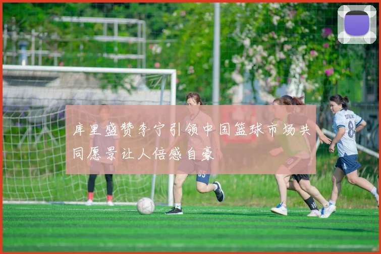 库里盛赞李宁引领中国篮球市场共同愿景让人倍感自豪