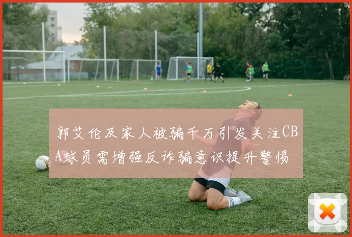 郭艾伦及家人被骗千万引发关注CBA球员需增强反诈骗意识提升警惕
