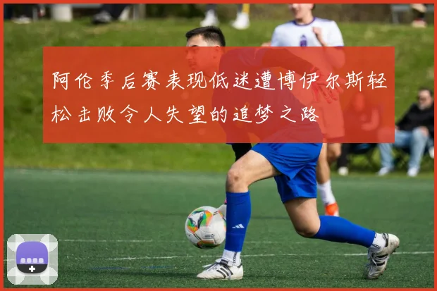 阿伦季后赛表现低迷遭博伊尔斯轻松击败令人失望的追梦之路